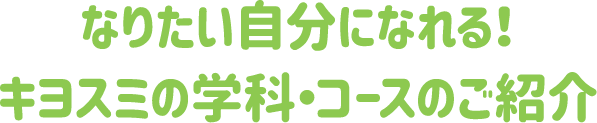 なりたい自分になれる！キヨスミの学科・コースのご紹介